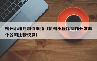 武夷山杭州小程序制作渠道（杭州小程序制作开发哪个公司比较权威）