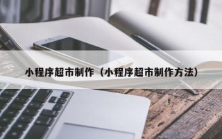 武夷山小程序超市制作（小程序超市制作方法）