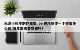 武夷山天津小程序制作收费（小程序制作一个需要多少钱!每年都需要交钱吗）